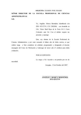 SOLICITO: EXAMEN POR JURADO
SEÑOR DIRECTOR DE LA ESCUELA PROFESIONAL DE CIENCIAS
ADMINISTRATIVAS
S.D.
Yo, Angélica Abarca Bermúdez, identificada con
DNI 42512719, CUI 2002006, con domicilio en
Urb. Víctor Raúl Haya de la Torre H-11 Cerro
Colorado; ante Ud. Con el debido respeto me
presento y expongo:
Que, soy alumna de la Escuela Profesional de
Ciencias Administrativas y por estar cursando el último año de dicha carrera, es que
solicito tenga a bien considerar mi solicitud, programando y designando al docente
encargado del Curso de Motivación y Liderazgo de tercer año (3 créditos) para dicha
evaluación.
POR LO EXPUESTO:
Le ruego a Ud. Acceder a mi petición por ser de
necesidad.
Arequipa, 15 de Octubre del 2007
_______________________________
ANGÉLICA ABARCA BERMÚDEZ
DNI 42512719
 
