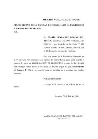 SOLICITO: NUEVA FECHA DE EXAMEN
SEÑOR DECANO DE LA FACUTAD DE ECONOMÍA DE LA UNIVERSIDAD
NACIONAL DE SAN AGUSTÍN
S.D.
Yo, MARÍA GUADALUPE LOZANO DEL
AGUILA, identificada con DNI 44352337, CUI
20041941, con domicilio en Av. Unión Nº 410
Mariscal Castilla - Cerro Colorado; ante Ud. con
el debido respeto me presento y expongo:
Que, soy alumna de la Facultad de Economía, en
el 4º año turno “C” nocturno y por motivos de enfermedad no pude asistir a rendir el
examen del curso de FORMULACIÓN DE PROYECTOS a cargo del Dr. Bernabé
Félix Pacheco Santos, llevado a cabo el día 21 de Julio, es por eso que Solicito Rendir
el Examen del Curso en mención, para no perjudicarme y continuar mis estudios
normales.
POR LO EXPUESTO:
Le ruego a Ud. acceder a mi petición por ser de
justicia.
Arequipa, 31 de Julio de 2008
________________________________________________
MARÍA GUADALUPE LOZANO DEL AGUILA
DNI 44352337
 