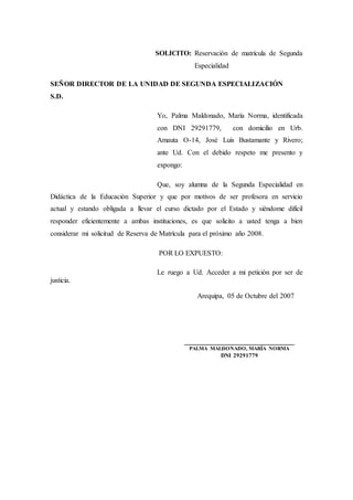 SOLICITO: Reservación de matrícula de Segunda
Especialidad
SEÑOR DIRECTOR DE LA UNIDAD DE SEGUNDA ESPECIALIZACIÓN
S.D.
Yo, Palma Maldonado, María Norma, identificada
con DNI 29291779, con domicilio en Urb.
Amauta O-14, José Luis Bustamante y Rivero;
ante Ud. Con el debido respeto me presento y
expongo:
Que, soy alumna de la Segunda Especialidad en
Didáctica de la Educación Superior y que por motivos de ser profesora en servicio
actual y estando obligada a llevar el curso dictado por el Estado y siéndome difícil
responder eficientemente a ambas instituciones, es que solicito a usted tenga a bien
considerar mi solicitud de Reserva de Matrícula para el próximo año 2008.
POR LO EXPUESTO:
Le ruego a Ud. Acceder a mi petición por ser de
justicia.
Arequipa, 05 de Octubre del 2007
_______________________________
PALMA MALDONADO, MARÍA NORMA
DNI 29291779
 