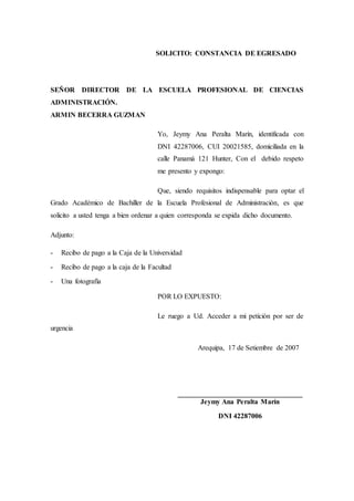 SOLICITO: CONSTANCIA DE EGRESADO
SEÑOR DIRECTOR DE LA ESCUELA PROFESIONAL DE CIENCIAS
ADMINISTRACIÓN.
ARMIN BECERRA GUZMAN
Yo, Jeymy Ana Peralta Marín, identificada con
DNI 42287006, CUI 20021585, domiciliada en la
calle Panamá 121 Hunter, Con el debido respeto
me presento y expongo:
Que, siendo requisitos indispensable para optar el
Grado Académico de Bachiller de la Escuela Profesional de Administración, es que
solicito a usted tenga a bien ordenar a quien corresponda se expida dicho documento.
Adjunto:
- Recibo de pago a la Caja de la Universidad
- Recibo de pago a la caja de la Facultad
- Una fotografía
POR LO EXPUESTO:
Le ruego a Ud. Acceder a mi petición por ser de
urgencia
Arequipa, 17 de Setiembre de 2007
___________________________________
Jeymy Ana Peralta Marín
DNI 42287006
 