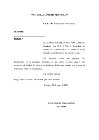 “AÑO DE LAS CUMBRES MUNDIALES”
SOLICITA: Prácticas Pre-Profesionales
SEÑORES:
……………………………………….
Presente.-
Yo, ALFRED JONATHAN OVANDO LLERENA,
identificado con DNI 41784516, domiciliado en
Variante de Uchumayo Km. 7, distrito de Cerro
Colorado, con todo respeto me presento y digo:
Qué, deseando realizar mis prácticas Pre-
Profesionales en su prestigiosa institución, es que solicito a usted tenga a bien
considerar mi solicitud de prácticas en Relaciones Industriales, adjunto a la presente mi
Currículum Vitae No Documentado.
POR LO EXPUESTO:
Ruego a usted acceder a mi solicitud, por ser de necesidad.
Arequipa, 21 de mayo de 2008
______________________________
ALFRED JONATHAN OVANDO LLERENA
DNI 41784516
 