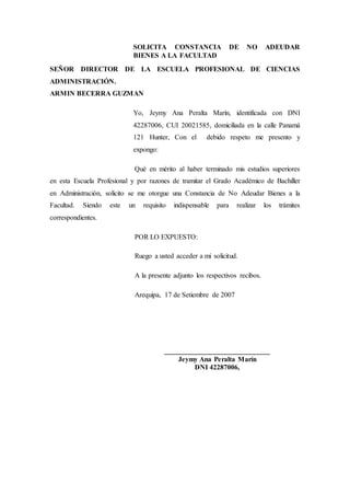 SOLICITA CONSTANCIA DE NO ADEUDAR
BIENES A LA FACULTAD
SEÑOR DIRECTOR DE LA ESCUELA PROFESIONAL DE CIENCIAS
ADMINISTRACIÓN.
ARMIN BECERRA GUZMAN
Yo, Jeymy Ana Peralta Marín, identificada con DNI
42287006, CUI 20021585, domiciliada en la calle Panamá
121 Hunter, Con el debido respeto me presento y
expongo:
Qué en mérito al haber terminado mis estudios superiores
en esta Escuela Profesional y por razones de tramitar el Grado Académico de Bachiller
en Administración, solicito se me otorgue una Constancia de No Adeudar Bienes a la
Facultad. Siendo este un requisito indispensable para realizar los trámites
correspondientes.
POR LO EXPUESTO:
Ruego a usted acceder a mi solicitud.
A la presente adjunto los respectivos recibos.
Arequipa, 17 de Setiembre de 2007
______________________________
Jeymy Ana Peralta Marín
DNI 42287006,
 