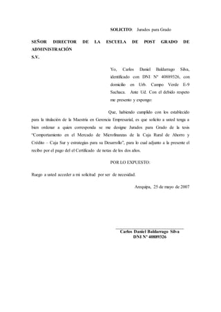 SOLICITO: Jurados para Grado
SEÑOR DIRECTOR DE LA ESCUELA DE POST GRADO DE
ADMINISTRACIÓN
S.V.
Yo, Carlos Daniel Baldarrago Silva,
identificado con DNI Nº 40889326, con
domicilio en Urb. Campo Verde E-9
Sachaca. Ante Ud. Con el debido respeto
me presento y expongo:
Que, habiendo cumplido con los establecido
para la titulación de la Maestría en Gerencia Empresarial, es que solicito a usted tenga a
bien ordenar a quien corresponda se me designe Jurados para Grado de la tesis
“Comportamiento en el Mercado de Microfinanzas de la Caja Rural de Ahorro y
Crédito – Caja Sur y estrategias para su Desarrollo”, para lo cual adjunto a la presente el
recibo por el pago del el Certificado de notas de los dos años.
POR LO EXPUESTO:
Ruego a usted acceder a mi solicitud por ser de necesidad.
Arequipa, 25 de mayo de 2007
___________________________________
Carlos Daniel Baldarrago Silva
DNI Nº 40889326
 
