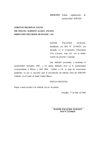SOLICITO: Solicita regularización de
productividad SERUMS
GERENTE REGIONAL SALUD
DR. MIGUEL ALBERTO ALAIZA ANGLES
DIRECCIÓN RECURSOS HUMANOS – 011
MAITEE PALACIOS GUILLEN,
identificada con DNI Nº 22196025, con
domicilio en la Cooperativa Universitaria
J-9A Cercado. Ante Ud. con el debido
respeto me presento y expongo:
Que habiendo presentado a destiempo la
productividad Diciembre 2007, y así mismo habiendo error en la productividad
correspondiente a febrero y abril 2008. Solicito a Ud. se haga las correcciones
pertinentes ya que es necesario para la presentación del Informe Final del SERUMS
realizado en el Centro de Salud Ciudad Blanca.
POR LO EXPUESTO:
Ruego a usted acceder a mi solicitud por ser de justicia.
Arequipa, 17 de Julio de 2008
_____________________________________
MAITEE PALACIOS GUILLEN
DNI Nº 22196025
 