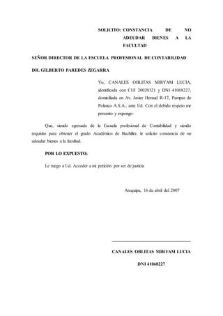 SOLICITO: CONSTANCIA DE NO
ADEUDAR BIENES A LA
FACULTAD
SEÑOR DIRECTOR DE LA ESCUELA PROFESIONAL DE CONTABILIDAD
DR. GILBERTO PAREDES ZEGARRA
Yo, CANALES OBLITAS MIRYAM LUCIA,
identificada con CUI 20020321 y DNI 41068227,
domiciliada en Av. Javier Heraud R-17, Pampas de
Polanco A.S.A.; ante Ud. Con el debido respeto me
presento y expongo:
Que, siendo egresada de la Escuela profesional de Contabilidad y siendo
requisito para obtener el grado Académico de Bachiller, le solicito constancia de no
adeudar bienes a la facultad.
POR LO EXPUESTO:
Le ruego a Ud. Acceder a mi petición por ser de justicia
Arequipa, 16 de abril del 2007
___________________________________
CANALES OBLITAS MIRYAM LUCIA
DNI 41068227
 