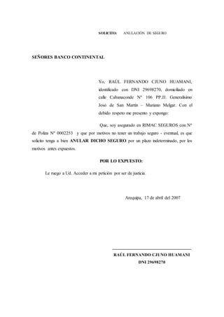 SOLICITO: ANULACIÓN DE SEGURO
SEÑORES BANCO CONTINENTAL
Yo, RAÚL FERNANDO CJUNO HUAMANI,
identificado con DNI 29698270, domiciliado en
calle Cabanaconde Nº 106 PP.JJ. Generalísimo
Josó de San Martín – Mariano Melgar. Con el
debido respeto me presento y expongo:
Que, soy asegurado en RIMAC SEGUROS con Nº
de Poliza Nº 0002253 y que por motivos no tener un trabajo seguro - eventual, es que
solicito tenga a bien ANULAR DICHO SEGURO por un plazo indeterminado, por los
motivos antes expuestos.
POR LO EXPUESTO:
Le ruego a Ud. Acceder a mi petición por ser de justicia.
Arequipa, 17 de abril del 2007
___________________________________
RAÚL FERNANDO CJUNO HUAMANI
DNI 29698270
 
