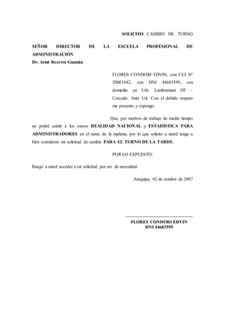SOLICITO: CAMBIO DE TURNO
SEÑOR DIRECTOR DE LA ESCUELA PROFESIONAL DE
ADMINISTRACIÓN
Dr. Armi Becerra Guzmán
FLORES CONDORI EDVIN, con CUI Nº
20061642, con DNI 44683599, con
domicilio en Urb. Lambramani D5 –
Cercado. Ante Ud. Con el debido respeto
me presento y expongo:
Que, por motivos de trabajo de medio tiempo
no podré asistir a los cursos REALIDAD NACIONAL y ESTADÍSTICA PARA
ADMINISTRADORES en el turno de la mañana, por lo que solicito a usted tenga a
bien considerar mi solicitud de cambio PARA EL TURNO DE LA TARDE.
POR LO EXPUESTO:
Ruego a usted acceder a mi solicitud por ser de necesidad.
Arequipa, 02 de octubre de 2007
__________________________________
FLORES CONDORI EDVIN
DNI 44683599
 