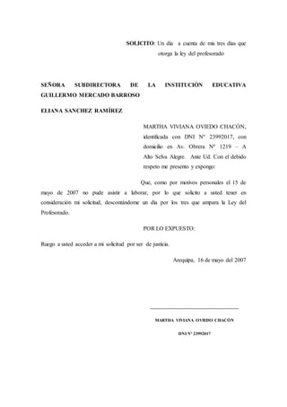 SOLICITO: Un día a cuenta de mis tres días que
otorga la ley del profesorado
SEÑORA SUBDIRECTORA DE LA INSTITUCIÓN EDUCATIVA
GUILLERMO MERCADO BARROSO
ELIANA SANCHEZ RAMÍREZ
MARTHA VIVIANA OVIEDO CHACÓN,
identificada con DNI Nº 23992017, con
domicilio en Av. Obrera Nº 1219 – A
Alto Selva Alegre. Ante Ud. Con el debido
respeto me presento y expongo:
Que, como por motivos personales el 15 de
mayo de 2007 no pude asistir a laborar, por lo que solicito a usted tener en
consideración mi solicitud, descontándome un día por los tres que ampara la Ley del
Profesorado.
POR LO EXPUESTO:
Ruego a usted acceder a mi solicitud por ser de justicia.
Arequipa, 16 de mayo del 2007
___________________________________
MARTHA VIVIANA OVIEDO CHACÓN
DNI Nº 23992017
 