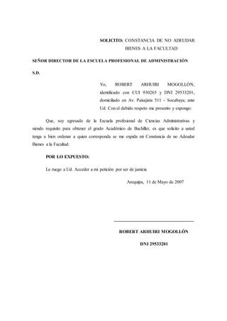 SOLICITO: CONSTANCIA DE NO ADEUDAR
BIENES A LA FACULTAD
SEÑOR DIRECTOR DE LA ESCUELA PROFESIONAL DE ADMINISTRACIÓN
S.D.
Yo, ROBERT ARHUIRI MOGOLLÓN,
identificado con CUI 930265 y DNI 29533201,
domiciliado en Av. Paisajista 511 - Socabaya; ante
Ud. Con el debido respeto me presento y expongo:
Que, soy egresado de la Escuela profesional de Ciencias Administrativas y
siendo requisito para obtener el grado Académico de Bachiller, es que solicito a usted
tenga a bien ordenar a quien corresponda se me expida mi Constancia de no Adeudar
Bienes a la Facultad.
POR LO EXPUESTO:
Le ruego a Ud. Acceder a mi petición por ser de justicia
Arequipa, 11 de Mayo de 2007
___________________________________
ROBERT ARHUIRI MOGOLLÓN
DNI 29533201
 