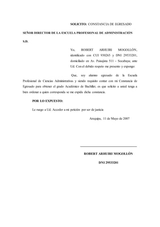 SOLICITO: CONSTANCIA DE EGRESADO
SEÑOR DIRECTOR DE LA ESCUELA PROFESIONAL DE ADMINISTRACIÓN
S.D.
Yo, ROBERT ARHUIRI MOGOLLÓN,
identificado con CUI 930265 y DNI 29533201,
domiciliado en Av. Paisajista 511 - Socabaya; ante
Ud. Con el debido respeto me presento y expongo:
Que, soy alumno egresado de la Escuela
Profesional de Ciencias Administrativas y siendo requisito contar con mi Constancia de
Egresado para obtener el grado Académico de Bachiller, es que solicito a usted tenga a
bien ordenar a quien corresponda se me expida dicha constancia.
POR LO EXPUESTO:
Le ruego a Ud. Acceder a mi petición por ser de justicia
Arequipa, 11 de Mayo de 2007
___________________________________
ROBERT ARHUIRI MOGOLLÓN
DNI 29533201
 