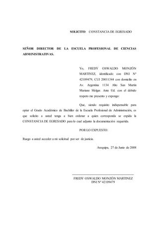 SOLICITO: CONSTANCIA DE EGRESADO
SEÑOR DIRECTOR DE LA ESCUELA PROFESIONAL DE CIENCIAS
ADMINISTRATIVAS.
Yo, FREDY OSWALDO MONZÓN
MARTINEZ, identificado con DNI Nº
42109479, CUI 20011344 con domicilio en
Av. Argentina 1134 Alto San Martín
Mariano Melgar. Ante Ud. con el debido
respeto me presento y expongo:
Que, siendo requisito indispensable para
optar el Grado Académico de Bachiller de la Escuela Profesional de Administración, es
que solicito a usted tenga a bien ordenar a quien corresponda se expida la
CONSTANCIA DE EGRESADO para lo cual adjunto la documentación requerida.
POR LO EXPUESTO:
Ruego a usted acceder a mi solicitud por ser de justicia.
Arequipa, 27 de Junio de 2008
____________________________________________
FREDY OSWALDO MONZÓN MARTINEZ
DNI Nº 42109479
 