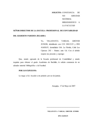 SOLICITO: CONSTANCIA DE
NO ADEUDAR
MATERIAL
BIBLIOGRÁFICO A
LA FACULTAD
SEÑOR DIRECTOR DE LA ESCUELA PROFESIONAL DE CONTABILIDAD
DR. GILBERTO PAREDES ZEGARRA
Yo, VILLANUEVA VARGAS, GROVER
JUNIOR, identificado con CUI 20012125 y DNI
41605635, domiciliado Urb. La Florida, Calle Los
Cipreses 202 - Hunter; ante Ud. Con el debido
respeto me presento y expongo:
Que, siendo egresada de la Escuela profesional de Contabilidad y siendo
requisito para obtener el grado Académico de Bachiller, le solicito constancia de no
adeudar material bibliográfico a la Facultad.
POR LO EXPUESTO:
Le ruego a Ud. Acceder a mi petición por ser de justicia.
Arequipa, 17 de Mayo de 2007
___________________________________
VILLANUEVA VARGAS, GROVER JUNIOR
DNI 41605635
 