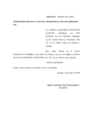 SOLICITO: RETIRO DE CURSO
SEÑOR DIRECTOR DE LA ESCUELA PROFESIONAL DE CONTABILIDAD
S.D.
Yo, XIMENA ALEJANDRA FIASCUNARI
ALARCÓN, identificada con DNI
41059679, con CUI 20031695, domiciliada
en Urb. Leoncio Prado L-5 Paucarpata. Ante
Ud. Con el debido respeto me presento y
expongo:
Que, siendo Alumna de la Carrera
Profesional de Contabilidad y por motivos de trabajo es que me veo obligada a retirarme
del curso de AUDITORIA FINANCIERA 4to. “B”, por los motivos antes expuestos.
POR LO EXPUESTO:
Ruego a usted acceder a mi solicitud por ser de necesidad.
Arequipa, 05 de junio de 2008
________________________________________
XIMENA ALEJANDRA FIASCUNARI ALARCÓN
DNI 41059679
 
