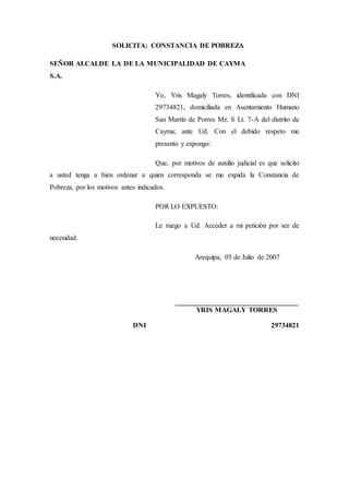 SOLICITA: CONSTANCIA DE POBREZA
SEÑOR ALCALDE LA DE LA MUNICIPALIDAD DE CAYMA
S.A.
Yo, Yris Magaly Torres, identificada con DNI
29734821, domiciliada en Asentamiento Humano
San Martín de Porres Mz. S Lt. 7-A del distrito de
Cayma; ante Ud. Con el debido respeto me
presento y expongo:
Que, por motivos de auxilio judicial es que solicito
a usted tenga a bien ordenar a quien corresponda se me expida la Constancia de
Pobreza, por los motivos antes indicados.
POR LO EXPUESTO:
Le ruego a Ud. Acceder a mi petición por ser de
necesidad.
Arequipa, 05 de Julio de 2007
___________________________________
YRIS MAGALY TORRES
DNI 29734821
 