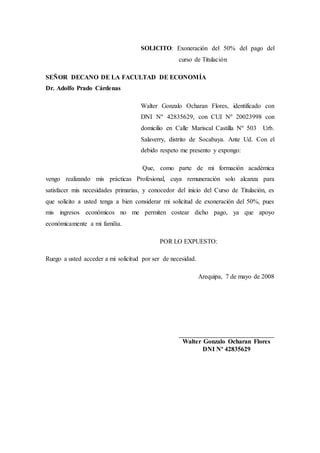 SOLICITO: Exoneración del 50% del pago del
curso de Titulación
SEÑOR DECANO DE LA FACULTAD DE ECONOMÍA
Dr. Adolfo Prado Cárdenas
Walter Gonzalo Ocharan Flores, identificado con
DNI Nº 42835629, con CUI Nº 20023998 con
domicilio en Calle Mariscal Castilla Nº 503 Urb.
Salaverry, distrito de Socabaya. Ante Ud. Con el
debido respeto me presento y expongo:
Que, como parte de mi formación académica
vengo realizando mis prácticas Profesional, cuya remuneración solo alcanza para
satisfacer mis necesidades primarias, y conocedor del inicio del Curso de Titulación, es
que solicito a usted tenga a bien considerar mi solicitud de exoneración del 50%, pues
mis ingresos económicos no me permiten costear dicho pago, ya que apoyo
económicamente a mi familia.
POR LO EXPUESTO:
Ruego a usted acceder a mi solicitud por ser de necesidad.
Arequipa, 7 de mayo de 2008
__________________________________
Walter Gonzalo Ocharan Flores
DNI Nº 42835629
 