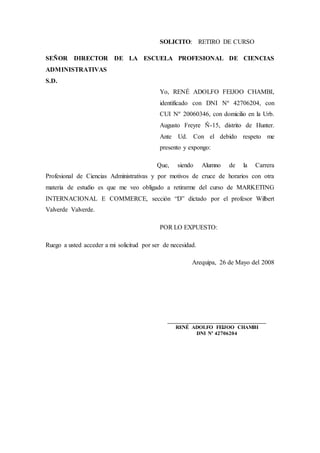 SOLICITO: RETIRO DE CURSO
SEÑOR DIRECTOR DE LA ESCUELA PROFESIONAL DE CIENCIAS
ADMINISTRATIVAS
S.D.
Yo, RENÉ ADOLFO FEIJOO CHAMBI,
identificado con DNI Nº 42706204, con
CUI Nº 20060346, con domicilio en la Urb.
Augusto Freyre Ñ-15, distrito de Hunter.
Ante Ud. Con el debido respeto me
presento y expongo:
Que, siendo Alumno de la Carrera
Profesional de Ciencias Administrativas y por motivos de cruce de horarios con otra
materia de estudio es que me veo obligado a retirarme del curso de MARKETING
INTERNACIONAL E COMMERCE, sección “D” dictado por el profesor Wilbert
Valverde Valverde.
POR LO EXPUESTO:
Ruego a usted acceder a mi solicitud por ser de necesidad.
Arequipa, 26 de Mayo del 2008
___________________________________
RENÉ ADOLFO FEIJOO CHAMBI
DNI Nº 42706204
 