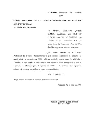 SOLICITO: Separación de Matricula
2009
SEÑOR DIRECTOR DE LA ESCUELA PROFESIONAL DE CIENCIAS
ADMINISTRATIVAS
Dr. Armín Becerra Guzmán
Yo, MARCO ANTONIO QUILLE
GÓMEZ, identificado con DNI Nº
42770240, con CUI Nº 20072566, con
domicilio en av. Huancavelica L-2 Alto
Jesús, distrito de Paucarpata. Ante Ud. Con
el debido respeto me presento y expongo:
Que, siendo Alumno de la Carrera
Profesional de Ciencias Administrativas y por motivos económicos y familiares no
podré asistir el presente año 2008, habiendo realizado ya mis pagos de Matrícula y
Donación, es que solicito a usted tenga a bien ordenar a quien corresponda se haga la
separación de Matricula para el siguiente año 2009 por los motivos antes expuestos,
adjunto a la presente los recibos de pagos correspondientes.
POR LO EXPUESTO:
Ruego a usted acceder a mi solicitud por ser de necesidad.
Arequipa, 02 de junio de 2008
___________________________________
MARCO ANTONIO QUILLE GÓMEZ
DNI Nº 42770240
 