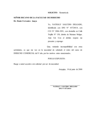 SOLICITO: Rematrícula
SEÑOR DECANO DE LA FACULTAD DE DERECHO
Dr. Dante Cervantes Anaya
Yo, NATHALY SALCEDO DELGADO,
identificada con DNI Nº 45724014, con
CUI Nº 2006-3091, con domicilio en Calle
Trujillo Nº 150, distrito de Mariano Melgar.
Ante Ud. Con el debido respeto me
presento y expongo:
Que, teniendo incompatibilidad con otras
actividades, es que me veo en la necesidad de solicitarle el retiro del curso de
DERECHO COMERCIAL del V año, por los motivos antes mencionados.
POR LO EXPUESTO:
Ruego a usted acceder a mi solicitud por ser de necesidad.
Arequipa, 18 de junio de 2008
___________________________________
NATHALY SALCEDO DELGADO
DNI Nº 45724014
 