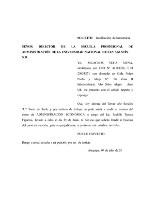 SOLICITO: Justificación de Inasistencia
SEÑOR DIRECTOR DE LA ESCUELA PROFESIONAL DE
ADMINISTRACIÓN DE LA UNIVERSIDAD NACIONAL DE SAN AGUSTÍN
S.D.
Yo, MILAGROS SUCA MENA,
identificada con DNI Nº 44181336, CUI
20053371 con domicilio en Calle Felipe
Pardo y Aliaga Nº 106 Zona B
Independencia, Alto Selva Alegre. Ante
Ud. me presento con el debido respeto y
expongo:
Que, soy alumna del Tercer año Sección
“C” Turno de Tarde y por motivos de trabajo no pude asistir a rendir el examen del
curso de ADMINISTRACIÓN ECONÓMICA a cargo del Lic. Rodolfo Tejeda
Figueroa, llevado a cabo el día 25 de Junio, es por eso que solicito Rendir el Examen
del curso en mención, para no perjudicarme y continuar mis estudios normales.
POR LO EXPUESTO:
Ruego a usted acceder a mi petición por ser de justicia.
Arequipa, 04 de julio de 20
 