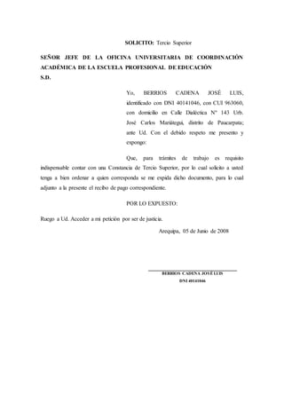 SOLICITO: Tercio Superior
SEÑOR JEFE DE LA OFICINA UNIVERSITARIA DE COORDINACIÓN
ACADÉMICA DE LA ESCUELA PROFESIONAL DE EDUCACIÓN
S.D.
Yo, BERRIOS CADENA JOSÉ LUIS,
identificado con DNI 40141046, con CUI 963060,
con domicilio en Calle Dialéctica Nº 143 Urb.
José Carlos Mariátegui, distrito de Paucarpata;
ante Ud. Con el debido respeto me presento y
expongo:
Que, para trámites de trabajo es requisito
indispensable contar con una Constancia de Tercio Superior, por lo cual solicito a usted
tenga a bien ordenar a quien corresponda se me expida dicho documento, para lo cual
adjunto a la presente el recibo de pago correspondiente.
POR LO EXPUESTO:
Ruego a Ud. Acceder a mi petición por ser de justicia.
Arequipa, 05 de Junio de 2008
_______________________________
BERRIOS CADENA JOSÉ LUIS
DNI 40141046
 