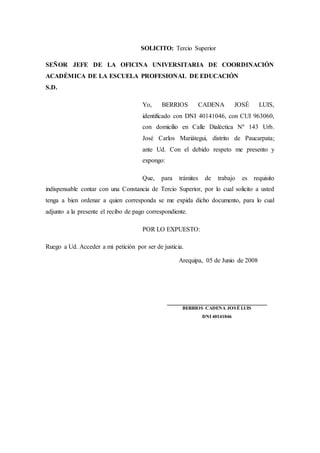 SOLICITO: Tercio Superior
SEÑOR JEFE DE LA OFICINA UNIVERSITARIA DE COORDINACIÓN
ACADÉMICA DE LA ESCUELA PROFESIONAL DE EDUCACIÓN
S.D.
Yo, BERRIOS CADENA JOSÉ LUIS,
identificado con DNI 40141046, con CUI 963060,
con domicilio en Calle Dialéctica Nº 143 Urb.
José Carlos Mariátegui, distrito de Paucarpata;
ante Ud. Con el debido respeto me presento y
expongo:
Que, para trámites de trabajo es requisito
indispensable contar con una Constancia de Tercio Superior, por lo cual solicito a usted
tenga a bien ordenar a quien corresponda se me expida dicho documento, para lo cual
adjunto a la presente el recibo de pago correspondiente.
POR LO EXPUESTO:
Ruego a Ud. Acceder a mi petición por ser de justicia.
Arequipa, 05 de Junio de 2008
_______________________________
BERRIOS CADENA JOSÉ LUIS
DNI 40141046
 