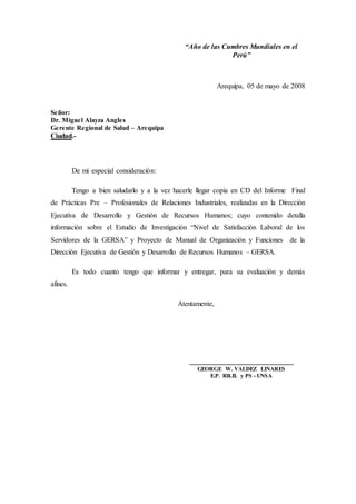 “Año de las Cumbres Mundiales en el
Perú”
Arequipa, 05 de mayo de 2008
Señor:
Dr. Miguel Alayza Angles
Gerente Regional de Salud – Arequipa
Ciudad.-
De mi especial consideración:
Tengo a bien saludarlo y a la vez hacerle llegar copia en CD del Informe Final
de Prácticas Pre – Profesionales de Relaciones Industriales, realizadas en la Dirección
Ejecutiva de Desarrollo y Gestión de Recursos Humanos; cuyo contenido detalla
información sobre el Estudio de Investigación “Nivel de Satisfacción Laboral de los
Servidores de la GERSA” y Proyecto de Manual de Organización y Funciones de la
Dirección Ejecutiva de Gestión y Desarrollo de Recursos Humanos – GERSA.
Es todo cuanto tengo que informar y entregar, para su evaluación y demás
afines.
Atentamente,
_____________________________
GEORGE W. VALDEZ LINARES
E.P. RR.II. y PS - UNSA
 