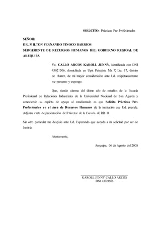 SOLICITO: Prácticas Pre-Profesionales
SEÑOR:
DR. MILTON FERNANDO TINOCO BARRIOS
SUBGERENTE DE RECURSOS HUMANOS DEL GOBIERNO REGIOAL DE
AREQUIPA
Yo, CALLO ARCOS KAROLL JENNY, identificada con DNI
43021506, domiciliada en Upis Paisajista Mz X Lte. 17, distrito
de Hunter, de mi mayor consideración ante Ud. respetuosamente
me presento y expongo:
Que, siendo alumna del último año de estudios de la Escuela
Profesional de Relaciones Industriales de la Universidad Nacional de San Agustín y
conociendo su espíritu de apoyo al estudiantado es que Solicito Prácticas Pre-
Profesionales en el área de Recursos Humanos de la institución que Ud. preside.
Adjunto carta de presentación del Director de la Escuela de RR. II.
Sin otro particular me despido ante Ud. Esperando que acceda a mi solicitud por ser de
Justicia.
Atentamente,
Arequipa, 06 de Agosto del 2008
_____________________________
KAROLL JENNY CALLO ARCOS
DNI 43021506
 