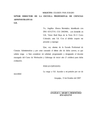 SOLICITO: EXAMEN POR JURADO
SEÑOR DIRECTOR DE LA ESCUELA PROFESIONAL DE CIENCIAS
ADMINISTRATIVAS
S.D.
Yo, Angélica Abarca Bermúdez, identificada con
DNI 42512719, CUI 2002006, con domicilio en
Urb. Víctor Raúl Haya de la Torre H-11 Cerro
Colorado; ante Ud. Con el debido respeto me
presento y expongo:
Que, soy alumna de la Escuela Profesional de
Ciencias Administrativas y por estar cursando el último año de dicha carrera, es que
solicito tenga a bien considerar mi solicitud, programando y designando al docente
encargado del Curso de Motivación y Liderazgo de tercer año (3 créditos) para dicha
evaluación.
POR LO EXPUESTO:
Le ruego a Ud. Acceder a mi petición por ser de
necesidad.
Arequipa, 15 de Octubre del 2007
_______________________________
ANGÉLICA ABARCA BERMÚDEZ
DNI 42512719
 