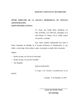 SOLICITO: CONSTANCIA DE EGRESADO
SEÑOR DIRECTOR DE LA ESCUELA PROFESIONAL DE CIENCIAS
ADMINISTRACIÓN.
ARMIN BECERRA GUZMAN
Yo, Jeymy Ana Peralta Marín, identificada con
DNI 42287006, CUI 20021585, domiciliada en la
calle Panamá 121 Hunter, Con el debido respeto
me presento y expongo:
Que, siendo requisitos indispensable para optar el
Grado Académico de Bachiller de la Escuela Profesional de Administración, es que
solicito a usted tenga a bien ordenar a quien corresponda se expida dicho documento.
Adjunto:
- Recibo de pago a la Caja de la Universidad
- Recibo de pago a la caja de la Facultad
- Una fotografía
POR LO EXPUESTO:
Le ruego a Ud. Acceder a mi petición por ser de
urgencia
Arequipa, 17 de Setiembre de 2007
___________________________________
Jeymy Ana Peralta Marín
DNI 42287006
 
