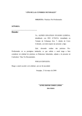 “AÑO DE LAS CUMBRES MUNDIALES”
SOLICITA: Prácticas Pre-Profesionales
SEÑORES:
……………………………………….
Presente.-
Yo, ALFRED JONATHAN OVANDO LLERENA,
identificado con DNI 41784516, domiciliado en
Variante de Uchumayo Km. 7, distrito de Cerro
Colorado, con todo respeto me presento y digo:
Qué, deseando realizar mis prácticas Pre-
Profesionales en su prestigiosa institución, es que solicito a usted tenga a bien
considerar mi solicitud de prácticas en Relaciones Industriales, adjunto a la presente mi
Currículum Vitae No Documentado.
POR LO EXPUESTO:
Ruego a usted acceder a mi solicitud, por ser de necesidad.
Arequipa, 21 de mayo de 2008
______________________________
ALFRED JONATHAN OVANDO LLERENA
DNI 41784516
 