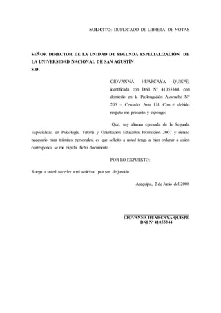 SOLICITO: DUPLICADO DE LIBRETA DE NOTAS
SEÑOR DIRECTOR DE LA UNIDAD DE SEGUNDA ESPECIALIZACIÓN DE
LA UNIVERSIDAD NACIONAL DE SAN AGUSTÍN
S.D.
GIOVANNA HUARCAYA QUISPE,
identificada con DNI Nº 41055344, con
domicilio en la Prolongación Ayacucho Nº
205 – Cercado. Ante Ud. Con el debido
respeto me presento y expongo:
Que, soy alumna egresada de la Segunda
Especialidad en Psicología, Tutoría y Orientación Educativa Promoción 2007 y siendo
necesario para trámites personales, es que solicito a usted tenga a bien ordenar a quien
corresponda se me expida dicho documento.
POR LO EXPUESTO:
Ruego a usted acceder a mi solicitud por ser de justicia.
Arequipa, 2 de Junio del 2008
_____________________________
GIOVANNA HUARCAYA QUISPE
DNI Nº 41055344
 