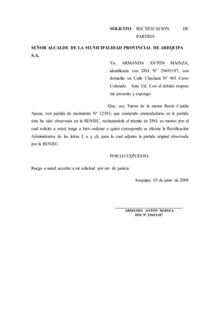 SOLICITO: RECTIFICACIÓN DE
PARTIDA
SEÑOR ALCALDE DE LA MUNICIPALIDAD PROVINCIAL DE AREQUIPA
S.A.
Yo, ARMANDA ANTÓN MAINZA,
identificada con DNI Nº 29693187, con
domicilio en Calle Chachani Nº 405 Cerro
Colorado. Ante Ud. Con el debido respeto
me presento y expongo:
Que, soy Tutora de la menor Roció Candia
Apaza, con partida de nacimiento Nº 12383; que existiendo enmendaduras en la partida
ésta ha sido observada en la RENIEC, rechazándole el trámite de DNI, es motivo por el
cual solicito a usted tenga a bien ordenar a quien corresponda se efectúe la Rectificación
Administrativa de las letras f, o y ch, para lo cual adjunto la partida original observada
por la RENIEC.
POR LO EXPUESTO:
Ruego a usted acceder a mi solicitud por ser de justicia.
Arequipa, 05 de junio de 2008
___________________________________
ARMANDA ANTÓN MAINZA
DNI Nº 29693187
 