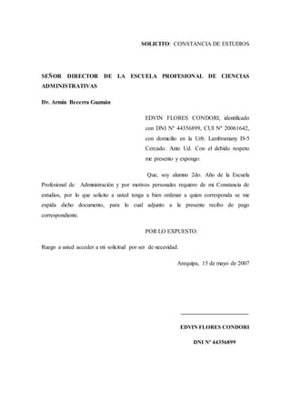SOLICITO: CONSTANCIA DE ESTUDIOS
SEÑOR DIRECTOR DE LA ESCUELA PROFESIONAL DE CIENCIAS
ADMINISTRATIVAS
Dr. Armín Becerra Guzmán
EDVIN FLORES CONDORI, identificado
con DNI Nº 44356899, CUI Nº 20061642,
con domicilio en la Urb. Lambramany D-5
Cercado. Ante Ud. Con el debido respeto
me presento y expongo:
Que, soy alumno 2do. Año de la Escuela
Profesional de Administración y por motivos personales requiero de mi Constancia de
estudios, por lo que solicito a usted tenga a bien ordenar a quien corresponda se me
expida dicho documento, para lo cual adjunto a la presente recibo de pago
correspondiente.
POR LO EXPUESTO:
Ruego a usted acceder a mi solicitud por ser de necesidad.
Arequipa, 15 de mayo de 2007
_______________________
EDVIN FLORES CONDORI
DNI Nº 44356899
 