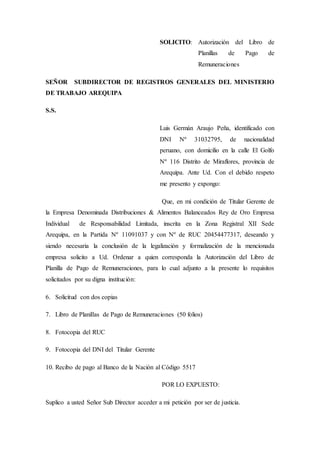 SOLICITO: Autorización del Libro de
Planillas de Pago de
Remuneraciones
SEÑOR SUBDIRECTOR DE REGISTROS GENERALES DEL MINISTERIO
DE TRABAJO AREQUIPA
S.S.
Luis Germán Araujo Peña, identificado con
DNI Nº 31032795, de nacionalidad
peruano, con domicilio en la calle El Golfo
Nº 116 Distrito de Miraflores, provincia de
Arequipa. Ante Ud. Con el debido respeto
me presento y expongo:
Que, en mi condición de Titular Gerente de
la Empresa Denominada Distribuciones & Alimentos Balanceados Rey de Oro Empresa
Individual de Responsabilidad Limitada, inscrita en la Zona Registral XII Sede
Arequipa, en la Partida Nº 11091037 y con Nº de RUC 20454477317, deseando y
siendo necesaria la conclusión de la legalización y formalización de la mencionada
empresa solicito a Ud. Ordenar a quien corresponda la Autorización del Libro de
Planilla de Pago de Remuneraciones, para lo cual adjunto a la presente lo requisitos
solicitados por su digna institución:
6. Solicitud con dos copias
7. Libro de Planillas de Pago de Remuneraciones (50 folios)
8. Fotocopia del RUC
9. Fotocopia del DNI del Titular Gerente
10. Recibo de pago al Banco de la Nación al Código 5517
POR LO EXPUESTO:
Suplico a usted Señor Sub Director acceder a mi petición por ser de justicia.
 