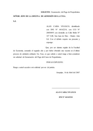 SOLICITO: Exoneración del Pago de Propedéutica
SEÑOR JEFE DE LA OFICINA DE ADMISIÓN DE LA UNSA
S.J.
ALAN CAIRA VIVANCO, identificado
con DNI Nº 44142218, con CUI Nº
20050895 con domicilio en Calle Belén Nº
327 Urfb. San Juan de Dios – Hunter. Ante
Ud. Con el debido respeto me presento y
expongo:
Que, por ser alumno regular de la Facultad
de Economía, cursando el segundo año y por haber obtenido una vacante en el último
proceso de admisión ordinario 3ra. Fase, es que solicito a usted tenga a bien considerar
mi solicitud de Exoneración del Pago del Curso de Propedéutica.
POR LO EXPUESTO:
Ruego a usted acceder a mi solicitud por ser de justicia.
Arequipa, 16 de Abril del 2007
__________________________________
ALAN CAIRA VIVANCO
DNI Nº 44142218
 