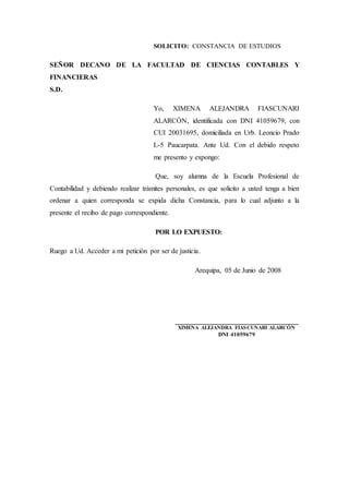 SOLICITO: CONSTANCIA DE ESTUDIOS
SEÑOR DECANO DE LA FACULTAD DE CIENCIAS CONTABLES Y
FINANCIERAS
S.D.
Yo, XIMENA ALEJANDRA FIASCUNARI
ALARCÓN, identificada con DNI 41059679, con
CUI 20031695, domiciliada en Urb. Leoncio Prado
L-5 Paucarpata. Ante Ud. Con el debido respeto
me presento y expongo:
Que, soy alumna de la Escuela Profesional de
Contabilidad y debiendo realizar trámites personales, es que solicito a usted tenga a bien
ordenar a quien corresponda se expida dicha Constancia, para lo cual adjunto a la
presente el recibo de pago correspondiente.
POR LO EXPUESTO:
Ruego a Ud. Acceder a mi petición por ser de justicia.
Arequipa, 05 de Junio de 2008
___________________________________
XIMENA ALEJANDRA FIASCUNARI ALARCÓN
DNI 41059679
 