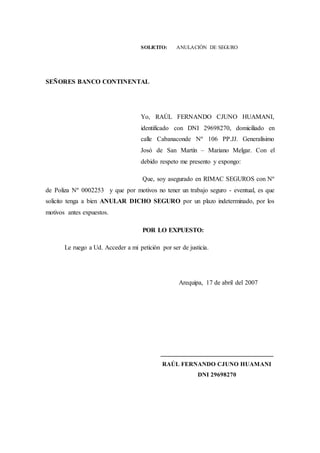 SOLICITO: ANULACIÓN DE SEGURO
SEÑORES BANCO CONTINENTAL
Yo, RAÚL FERNANDO CJUNO HUAMANI,
identificado con DNI 29698270, domiciliado en
calle Cabanaconde Nº 106 PP.JJ. Generalísimo
Josó de San Martín – Mariano Melgar. Con el
debido respeto me presento y expongo:
Que, soy asegurado en RIMAC SEGUROS con Nº
de Poliza Nº 0002253 y que por motivos no tener un trabajo seguro - eventual, es que
solicito tenga a bien ANULAR DICHO SEGURO por un plazo indeterminado, por los
motivos antes expuestos.
POR LO EXPUESTO:
Le ruego a Ud. Acceder a mi petición por ser de justicia.
Arequipa, 17 de abril del 2007
___________________________________
RAÚL FERNANDO CJUNO HUAMANI
DNI 29698270
 