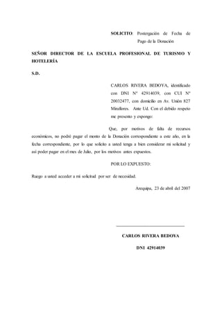 SOLICITO: Postergación de Fecha de
Pago de la Donación
SEÑOR DIRECTOR DE LA ESCUELA PROFESIONAL DE TURISMO Y
HOTELERÍA
S.D.
CARLOS RIVERA BEDOYA, identificado
con DNI Nº 42914039, con CUI Nº
20032477, con domicilio en Av. Unión 827
Miraflores. Ante Ud. Con el debido respeto
me presento y expongo:
Que, por motivos de falta de recursos
económicos, no podré pagar el monto de la Donación correspondiente a este año, en la
fecha correspondiente, por lo que solicito a usted tenga a bien considerar mi solicitud y
así poder pagar en el mes de Julio, por los motivos antes expuestos.
POR LO EXPUESTO:
Ruego a usted acceder a mi solicitud por ser de necesidad.
Arequipa, 23 de abril del 2007
___________________________________
CARLOS RIVERA BEDOYA
DNI 42914039
 