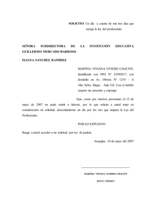 SOLICITO: Un día a cuenta de mis tres días que
otorga la ley del profesorado
SEÑORA SUBDIRECTORA DE LA INSTITUCIÓN EDUCATIVA
GUILLERMO MERCADO BARROSO
ELIANA SANCHEZ RAMÍREZ
MARTHA VIVIANA OVIEDO CHACÓN,
identificada con DNI Nº 23992017, con
domicilio en Av. Obrera Nº 1219 – A
Alto Selva Alegre. Ante Ud. Con el debido
respeto me presento y expongo:
Que, como por motivos personales el 15 de
mayo de 2007 no pude asistir a laborar, por lo que solicito a usted tener en
consideración mi solicitud, descontándome un día por los tres que ampara la Ley del
Profesorado.
POR LO EXPUESTO:
Ruego a usted acceder a mi solicitud por ser de justicia.
Arequipa, 16 de mayo del 2007
___________________________________
MARTHA VIVIANA OVIEDO CHACÓN
DNI Nº 23992017
 