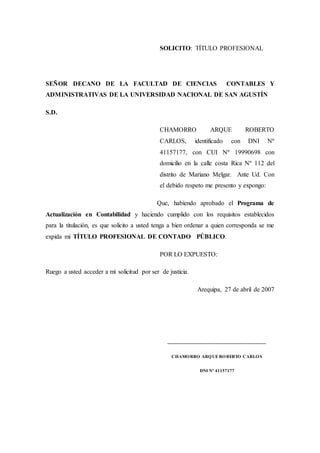 SOLICITO: TÍTULO PROFESIONAL
SEÑOR DECANO DE LA FACULTAD DE CIENCIAS CONTABLES Y
ADMINISTRATIVAS DE LA UNIVERSIDAD NACIONAL DE SAN AGUSTÍN
S.D.
CHAMORRO ARQUE ROBERTO
CARLOS, identificado con DNI Nº
41157177, con CUI Nº 19990698 con
domicilio en la calle costa Rica Nº 112 del
distrito de Mariano Melgar. Ante Ud. Con
el debido respeto me presento y expongo:
Que, habiendo aprobado el Programa de
Actualización en Contabilidad y haciendo cumplido con los requisitos establecidos
para la titulación, es que solicito a usted tenga a bien ordenar a quien corresponda se me
expida mi TÍTULO PROFESIONAL DE CONTADO PÚBLICO.
POR LO EXPUESTO:
Ruego a usted acceder a mi solicitud por ser de justicia.
Arequipa, 27 de abril de 2007
___________________________________
CHAMORRO ARQUEROBERTO CARLOS
DNI Nº 41157177
 