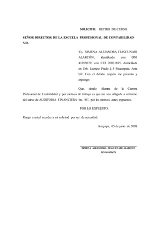 SOLICITO: RETIRO DE CURSO
SEÑOR DIRECTOR DE LA ESCUELA PROFESIONAL DE CONTABILIDAD
S.D.
Yo, XIMENA ALEJANDRA FIASCUNARI
ALARCÓN, identificada con DNI
41059679, con CUI 20031695, domiciliada
en Urb. Leoncio Prado L-5 Paucarpata. Ante
Ud. Con el debido respeto me presento y
expongo:
Que, siendo Alumna de la Carrera
Profesional de Contabilidad y por motivos de trabajo es que me veo obligada a retirarme
del curso de AUDITORIA FINANCIERA 4to. “B”, por los motivos antes expuestos.
POR LO EXPUESTO:
Ruego a usted acceder a mi solicitud por ser de necesidad.
Arequipa, 05 de junio de 2008
________________________________________
XIMENA ALEJANDRA FIASCUNARI ALARCÓN
DNI 41059679
 