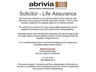 Solicitor - Life Assurance We have been retained on an exclusive basis to hire a Solicitor with experience and exposure to the life assurance industry. This is a new position created by the ongoing needs of my clients business.  You will have a minimum of 5 years post qualified experience and be capable of working on long term projects with rolling deadlines.  Candidate will be self motivated and organised with good energy levels and high initiative. Responsibilities will also include managing external suppliers of legal services.  For a confidential discussion and full brief regarding this assignment, interested parties should contact:  Robert Connolly   Divisional Manager  Abrivia | Legal & Compliance  01 477 3156  robert@abrivia.ie  We advise Lawyers, Compliance & Risk professionals of all levels and provide a consultative and comprehensive service, driven by experience and a strong market understanding.  