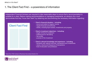 What’s in it for them?


1. The Client Fact Find – a powerstore of information


 Independent Financial Advisers are required to take reasonable steps to ensure that a recommendation is
 suitable for a client. Before making recommendations or managing investments, an advisory firm must
 demonstrate that they “know their client” by obtaining and documenting the necessary information regarding:

                                                  • Client’s financial situation – including
                                                    - source and extent of regular income
       Client Fact Find                             - regular financial commitments
                                                    - assets, including liquid assets, investments and property

                                                  • Client’s investment objectives – including:
                                                    - length of time for investment
                                                    - preferences for risk-taking
                                                    - risk profile
                                                    - purpose of the investment

                                                  • Client’s relevant knowledge and experience – including
                                                    - familiarity with relevant services, transactions and investments
                                                    - nature, volume and frequency of transactions
                                                    - level of education and profession




 Taken from FSA Conduct of Business Sourcebook Section 9.2
 