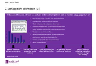 What’s in it for them?



2. Management Information (MI)

       Independent Financial Advisers use software and investment-platform tools to maintain a real-time picture of:

                                                          •   Level of client activity – including most recent transactions

                                                          •   Client activity by adviser/office/whole business

                                                          •   Clients with unused ISA and pension allowances

                                                          •   Investment asset allocation by client/adviser/whole business

                                                          •   Assets held per provider provider/investment group/product
  80
                                                          •   Gross and net asset inflows/outflows
  70

  60                                                      •   Monthly/quarterly/annual revenues by client/adviser/office
  50

  40                                                      •   Client bank by age/AUA*/professional profile
  30

  20                                                      •   Transfer activity from/to other advisers/providers
  10

   0
                                                          •   Length of client retention
       Pensions   ISAs   Bonds   Cash   Funds   Other




  Assess individual                             Leverage client data       Track profitability by           Be alerted to sudden      Identify potential
 adviser performance                             across the whole          client/ adviser/office           outflows of business   risks (e.g. high client
                                                     business                                                                         exposure to high
                                                                                                                                         risk assets)
   *Assets under advice
 