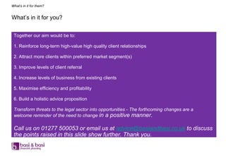 What’s in it for them?


What‟s in it for you?


 Together our aim would be to:

 1. Reinforce long-term high-value high quality client relationships

 2. Attract more clients within preferred market segment(s)

 3. Improve levels of client referral

 4. Increase levels of business from existing clients

 5. Maximise efficiency and profitability

 6. Build a holistic advice proposition

 Transform threats to the legal sector into opportunities - The forthcoming changes are a
 welcome reminder of the need to change in a positive manner.

 Call us on 01277 500053 or email us at advice@basiandbasi.co.uk to discuss
 the points raised in this slide show further. Thank you.
 