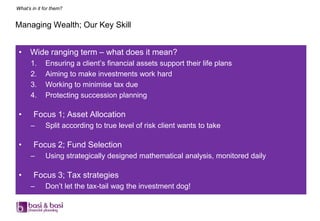 What’s in it for them?


Managing Wealth; Our Key Skill


 •    Wide ranging term – what does it mean?
      1.     Ensuring a client‟s financial assets support their life plans
      2.     Aiming to make investments work hard
      3.     Working to minimise tax due
      4.     Protecting succession planning

 •      Focus 1; Asset Allocation
      –      Split according to true level of risk client wants to take

 •      Focus 2; Fund Selection
      –      Using strategically designed mathematical analysis, monitored daily

 •      Focus 3; Tax strategies
      –      Don‟t let the tax-tail wag the investment dog!
 