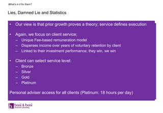 What’s in it for them?


Lies, Damned Lie and Statistics

 •    Our view is that prior growth proves a theory; service defines execution

 •    Again, we focus on client service;
      – Unique Fee-based remuneration model
      – Disperses income over years of voluntary retention by client
      – Linked to their investment performance; they win, we win

 •    Client can select service level:
      –     Bronze
      –     Silver
      –     Gold
      –     Platinum

 Personal adviser access for all clients (Platinum: 18 hours per day)
 