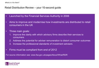 What’s in it for them?


Retail Distribution Review – your 10-second guide


 •    Launched by the Financial Services Authority in 2006

 •    Aims to improve and modernise how investments are distributed to retail
      consumers in the UK

 •    Three main goals:
      1. Improve the clarity with which advisory firms describe their services to
         consumers
      2. Address the potential for adviser remuneration to distort consumer outcomes
      3. Increase the professional standards of investment advisers

 •    Firms must be compliant from end of 2012
 For source information see: www.fsa.gov.uk/pages/About/What/RDR
 