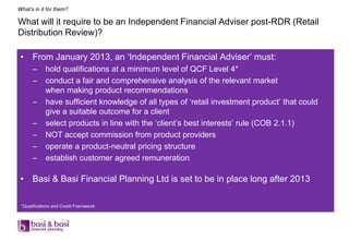 What’s in it for them?

What will it require to be an Independent Financial Adviser post-RDR (Retail
Distribution Review)?

 • From January 2013, an „Independent Financial Adviser‟ must:
      –     hold qualifications at a minimum level of QCF Level 4*
      –     conduct a fair and comprehensive analysis of the relevant market
            when making product recommendations
      –     have sufficient knowledge of all types of „retail investment product‟ that could
            give a suitable outcome for a client
      –     select products in line with the „client‟s best interests‟ rule (COB 2.1.1)
      –     NOT accept commission from product providers
      –     operate a product-neutral pricing structure
      –     establish customer agreed remuneration

 • Basi & Basi Financial Planning Ltd is set to be in place long after 2013

 *Qualifications and Credit Framework
 