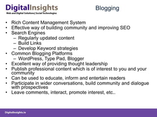 Blogging	Rich Content Management SystemEffective way of building community and improving SEOSearch Engines Regularly updated contentBuild LinksDevelop Keyword strategiesCommon Blogging PlatformsWordPress, Type Pad, BloggerExcellent way of providing thought leadershipPublish professional content which is of interest to you and your communityCan be used to educate, inform and entertain readers Participate in wider conversations, build community and dialogue with prospectivesLeave comments, interact, promote interest, etc..
